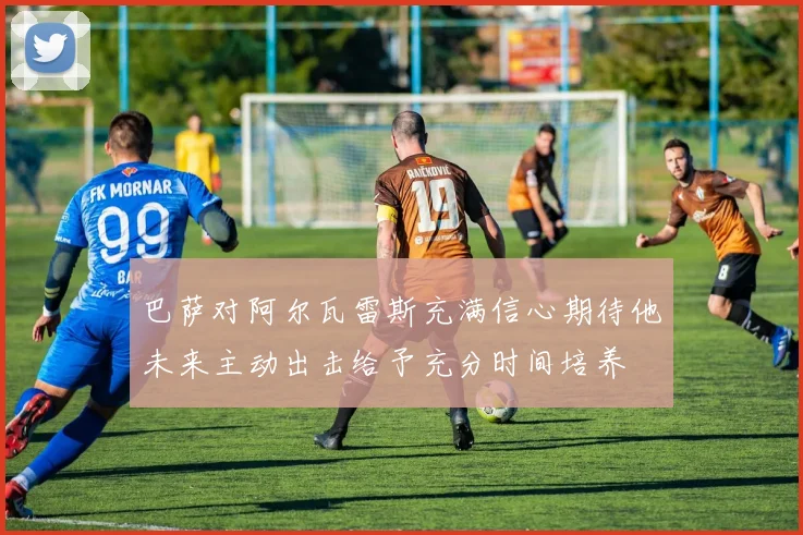 巴萨对阿尔瓦雷斯充满信心期待他未来主动出击给予充分时间培养