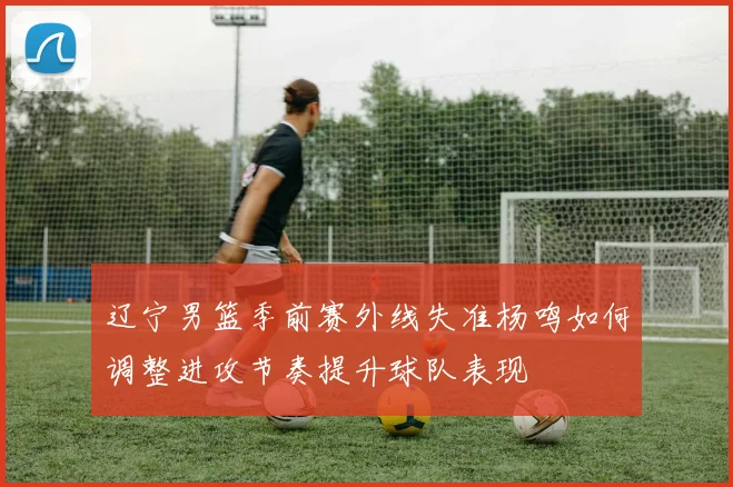 辽宁男篮季前赛外线失准杨鸣如何调整进攻节奏提升球队表现