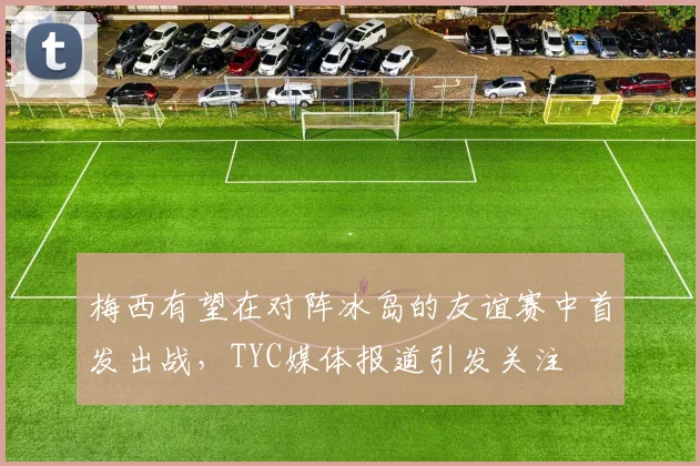 梅西有望在对阵冰岛的友谊赛中首发出战，TYC媒体报道引发关注