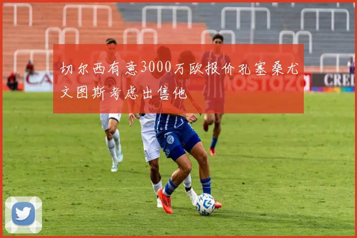 切尔西有意3000万欧报价孔塞桑尤文图斯考虑出售他