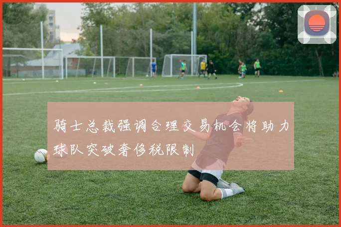 骑士总裁强调合理交易机会将助力球队突破奢侈税限制