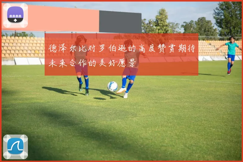 德泽尔比对罗伯逊的高度赞赏期待未来合作的美好愿景