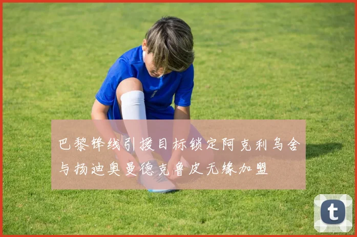 巴黎锋线引援目标锁定阿克利乌舍与扬迪奥曼德克鲁皮无缘加盟