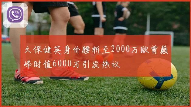 久保健英身价腰斩至2000万欧曾巅峰时值6000万引发热议