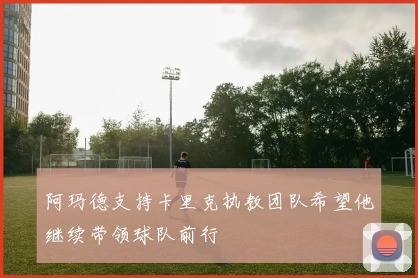 阿玛德支持卡里克执教团队希望他继续带领球队前行