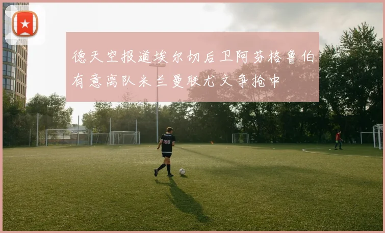 德天空报道埃尔切后卫阿芬格鲁伯有意离队米兰曼联尤文争抢中