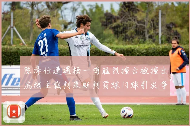 陈泽仕遭遇杨一鸣猛烈撞击被撞出底线主裁判果断判罚球门球引发争议