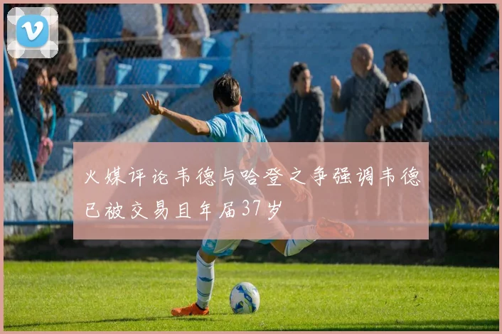 火媒评论韦德与哈登之争强调韦德已被交易且年届37岁