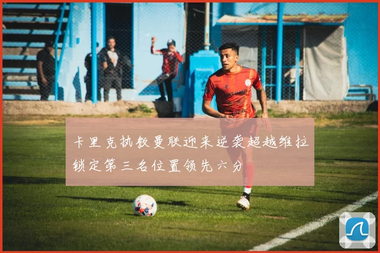 卡里克执教曼联迎来逆袭超越维拉锁定第三名位置领先六分