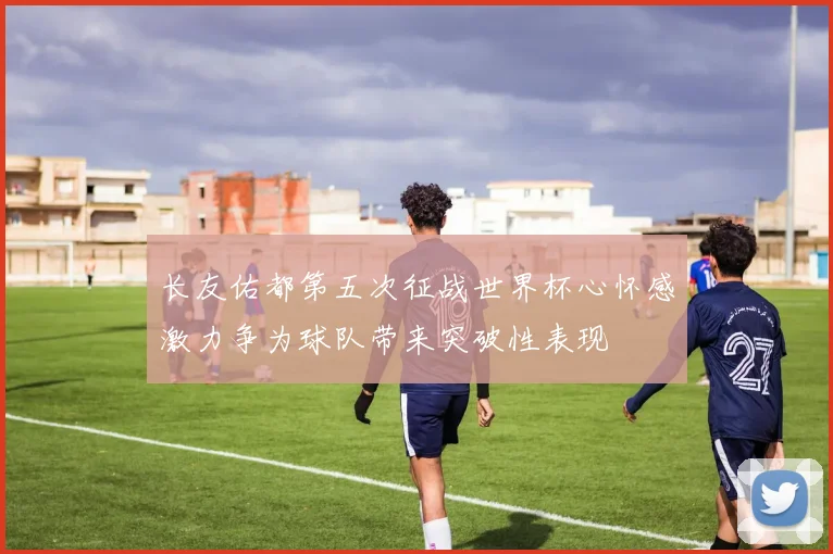 长友佑都第五次征战世界杯心怀感激力争为球队带来突破性表现